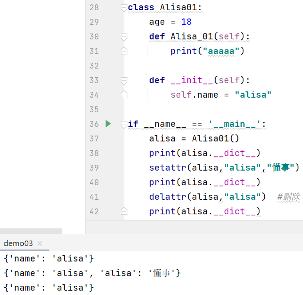 28  29  30  31  32  33  35  36  37  38  39  49  41  42  •class Atisa01:  18  def :  print("aaaaa")  def :  self .name "alisa"  -if  name  ' _ maln  al isa = Alisa01()  print(alisa . __dict__)  setattr(atisa, "alisa" , "i*")  print (alisa . __dict__)  delattr(atisa, "alisa")  print (alisa . __dict__)  dem003  name': ' al isa ' }  'atisa':  { ' name' :  { ' name' :  • alisa' ,  • al isa ' } 