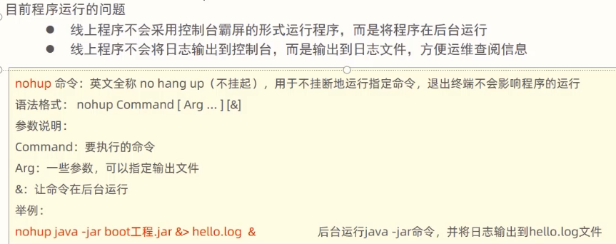 目 前 程 序 运 行 的 i 司 题 
0 线 上 程 序 不 会 采 用 控 制 台 霸 屏 的 形 式 运 行 程 序 ， 而 是 将 程 序 在 后 台 运 行 
0 线 上 程 序 不 会 将 日 志 输 出 到 控 制 台 ， 而 是 输 出 到 日 志 文 件 ， 方 便 运 维 查 阅 信 息 
nohup 命 令 ： 英 文 全 称 no hang up （ 不 挂 起 0 用 于 不 挂 断 地 运 行 指 定 命 令 。 退 出 终 不 会 影 响 程 序 的 运 行 
语 法 格 式 ： nohup Command [ Arg 一 1[&1 
爹 数 说 朗 ： 
Command ： 要 执 行 的 令 
Arg: 一 些 数 。 可 以 稻 定 输 出 文 件 
& ： 让 命 令 在 后 台 运 行 
nohup java -jar boot 工 程 ， jar & > hello.log & 
后 台 运 行 ja “ -jar 命 令， 并 将 日 志 输 出 到 he 《 缸 《 og 文 件 
